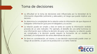 Toma de decisiones
 La dificultad en la toma de decisiones está influenciada por la idoneidad de la
información disponible (suficiente y adecuada) y el riesgo que puede implicar una
decisión.
 Se determina la complejidad de la relación entre la información de que dispone el
trabajador (información guía para el trabajador) y su acción.
 La relación puede ser simple y clara en tanto en cuanto la información recibida
proceda de un solo indicador. Por ejemplo, el destello de una señal luminosa es
una información que conlleva la decisión de parar una máquina. La relación puede
ser complicada y la decisión puede requerir la formación de un modelo de
actividad y la comparación de varias alternativas de acción.
 Se tiene en consideración, así mismo, si una decisión equivocada puede crear un
riesgo de accidente, un paro en la producción o un daño material.
 