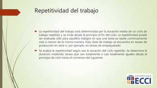 Repetitividad del trabajo
 La repetitividad del trabajo está determinada por la duración media de un ciclo de
trabajo repetido y se mide desde el principio al fin del ciclo. La repetitividad puede
ser evaluada sólo para aquellos trabajos en que una tarea se repite continuamente
más o menos de la misma manera. Esta clase de trabajo se encuentra en tareas de
producción en serie o, por ejemplo, en tareas de empaquetado.
 Se evalúa la repetitividad según sea la duración del ciclo repetido. Se determina la
duración midiendo tareas que son totalmente o casi totalmente iguales desde el
principio de ciclo hasta el comienzo del siguiente.
 