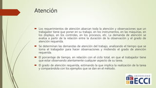 Atención
 Los requerimientos de atención abarcan toda la atención y observaciones que un
trabajador tiene que poner en su trabajo, en los instrumentos, en las máquinas, en
los displays, en los controles, en los procesos, etc. La demanda de atención se
evalúa a partir de la relación entre la duración de la observación y el grado de
atención requerida.
 Se determinan las demandas de atención del trabajo, analizando el tiempo que se
toma el trabajador para hacer observaciones y midiendo el grado de atención
requerida.
 El porcentaje de tiempo, en relación con el ciclo total, en que el trabajador tiene
que estar observando atentamente cualquier aspecto de su tarea.
 El grado de atención requerida, estimando la que implica la realización de la tarea
y comparándola con los ejemplos que se dan en el método.
 