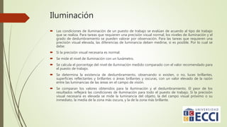 Iluminación
 Las condiciones de iluminación de un puesto de trabajo se evalúan de acuerdo al tipo de trabajo
que se realiza. Para tareas que requieren una precisión visual normal, los niveles de iluminación y el
grado de deslumbramiento se pueden valorar por observación. Para las tareas que requieren una
precisión visual elevada, las diferencias de luminancia deben medirse, si es posible. Por lo cual se
debe:
 Si la precisión visual necesaria es normal:
 Se mide el nivel de iluminación con un luxámetro.
 Se calcula el porcentaje del nivel de iluminación medido comparado con el valor recomendado para
el puesto de trabajo.
 Se determina la existencia de deslumbramiento, observando si existen, o no, luces brillantes,
superficies reflectantes y brillantes o áreas brillantes y oscuras, con un valor elevado de la razón
entre las luminancias de las áreas en el campo de visión.
 Se comparan los valores obtenidos para la iluminación y el deslumbramiento. El peor de los
resultados reflejará las condiciones de iluminación para todo el puesto de trabajo. Si la precisión
visual necesaria es elevada se mide la luminancia del objeto, la del campo visual próximo o su
inmediato, la media de la zona más oscura, y la de la zona más brillante.
 