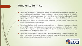 Ambiente térmico
 Se mide la temperatura del aire del puesto de trabajo a la altura de la cabeza y a la
de los tobillos del trabajador. Para un trabajador que se mueva durante su trabajo,
se ha de medir la temperatura del aire a 1 m de la pared exterior, a 1 m de la pared
opuesta y en el centro del espacio de trabajo, a una altura de 10 cm y 170 cm.
 Se compara la media de las mediciones obtenidas con los valores de la tabla de
acuerdo a la intensidad del trabajo.
 Se estima el efecto de la indumentaria usada por el trabajador. Los valores dados
en la tabla están indicados para personas que trabajan en interiores y con
indumentaria ligera. La puntuación obtenida puede aumentar o disminuir en un
nivel, en función del tipo de ropa usada.
 Se mide o estima la velocidad del aire y la humedad relativa. Para temperaturas del
aire y hume dad elevadas y para temperaturas bajas y elevadas velocidades del
aire, se incrementa la puntuación en un nivel.
 