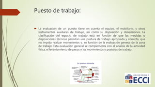 Puesto de trabajo:
 La evaluación de un puesto tiene en cuenta el equipo, el mobiliario, y otros
instrumentos auxiliares de trabajo, así como su disposición y dimensiones. La
clasificación del espacio de trabajo está en función de que las medidas o
disposiciones técnicas permitan una postura de trabajo apropiada y correcta, que
no impida realizar movimientos y, en función de la evaluación general de la zona
de trabajo. Esta evaluación general se complementa con el análisis de la actividad
física, el levantamiento de pesos y los movimientos y posturas de trabajo.
 