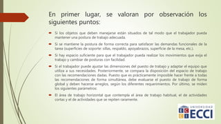 En primer lugar, se valoran por observación los
siguientes puntos:
 Si los objetos que deben manejarse están situados de tal modo que el trabajador pueda
mantener una postura de trabajo adecuada.
 Si se mantiene la postura de forma correcta para satisfacer las demandas funcionales de la
tarea (superficies de soporte: sillas, respaldo, apoyabrazos, superficie de la mesa, etc.).
 Si hay espacio suficiente para que el trabajador pueda realizar los movimientos que exija el
trabajo y cambiar de posturas con facilidad.
 Si el trabajador puede ajustar las dimensiones del puesto de trabajo y adaptar el equipo que
utiliza a sus necesidades. Posteriormente, se compara la disposición del espacio de trabajo
con las recomendaciones dadas. Puesto que es prácticamente imposible hacer frente a todas
las recomendaciones de forma simultánea, debe evaluarse el puesto de trabajo de forma
global y deben hacerse arreglos, según los diferentes requerimientos. Por último, se miden
los siguientes parámetros:
 El área de trabajo horizontal que contempla el área de trabajo habitual, el de actividades
cortas y el de actividades que se repiten raramente.
 