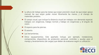  La altura de trabajo para las tareas que exijan precisión visual, las que exijan apoyo
manual, las que exijan poder mover libremente las manos, y el manejo de
materiales pesados.
 El campo visual, que incluye la distancia visual (en trabajos con demanda especial,
trabajos con exigencias, trabajo normal y trabajo sin exigencias) y el ángulo de
visión.
 El espacio para las piernas.
 El asiento.
 Las herramientas.
 Otros equipamientos. Este apartado incluye, por ejemplo, instalaciones,
componentes, dispositivos de protección personal, controles y ayudas para el
manejo y levantamiento (de cargas) que deben de evaluarse según su utilización.
 