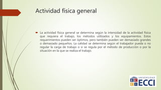 Actividad física general
 La actividad física general se determina según la intensidad de la actividad física
que requiera el trabajo, los métodos utilizados y los equipamientos. Estos
requerimientos pueden ser óptimos, pero también pueden ser demasiado grandes
o demasiado pequeños. La calidad se determina según el trabajador pueda o no
regular la carga de trabajo o si se regula por el método de producción o por la
situación en la que se realiza el trabajo.
 