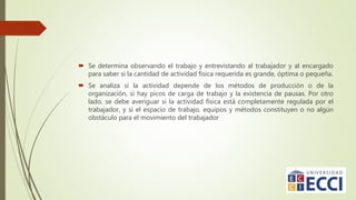  Se determina observando el trabajo y entrevistando al trabajador y al encargado
para saber si la cantidad de actividad física requerida es grande, óptima o pequeña.
 Se analiza si la actividad depende de los métodos de producción o de la
organización, si hay picos de carga de trabajo y la existencia de pausas. Por otro
lado, se debe averiguar si la actividad física está completamente regulada por el
trabajador, y si el espacio de trabajo, equipos y métodos constituyen o no algún
obstáculo para el movimiento del trabajador
 