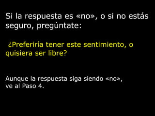 Si la respuesta es «no», o si no estás
seguro, pregúntate:
¿Preferiría tener este sentimiento, o
quisiera ser libre?
Aunque la respuesta siga siendo «no»,
ve al Paso 4.
 
