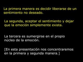 La primera manera es decidir liberarse de un
sentimiento no deseado.
La segunda, aceptar el sentimiento y dejar
que la emoción simplemente exista.
La tercera es sumergirse en el propio
núcleo de la emoción.
[En esta presentación nos concentraremos
en la primera y segunda manera.]
 