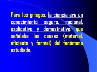 Para los griegos, la ciencia era un
conocimiento seguro, racional,
explicativo y demostrativo, que
señalaba las causas (material,
eficiente y formal) del fenómeno
estudiado.
 