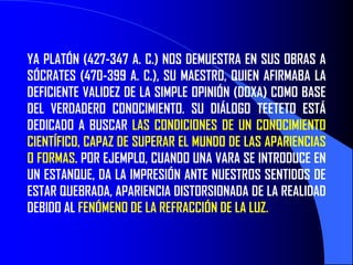 YA PLATÓN (427-347 A. C.) NOS DEMUESTRA EN SUS OBRAS A
SÓCRATES (470-399 A. C.), SU MAESTRO, QUIEN AFIRMABA LA
DEFICIENTE VALIDEZ DE LA SIMPLE OPINIÓN (DOXA) COMO BASE
DEL VERDADERO CONOCIMIENTO. SU DIÁLOGO TEETETO ESTÁ
DEDICADO A BUSCAR LAS CONDICIONES DE UN CONOCIMIENTO
CIENTÍFICO, CAPAZ DE SUPERAR EL MUNDO DE LAS APARIENCIAS
O FORMAS. POR EJEMPLO, CUANDO UNA VARA SE INTRODUCE EN
UN ESTANQUE, DA LA IMPRESIÓN ANTE NUESTROS SENTIDOS DE
ESTAR QUEBRADA, APARIENCIA DISTORSIONADA DE LA REALIDAD
DEBIDO AL FENÓMENO DE LA REFRACCIÓN DE LA LUZ.
 