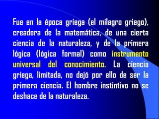 Fue en la época griega (el milagro griego),
creadora de la matemática, de una cierta
ciencia de la naturaleza, y de la primera
lógica (lógica formal) como instrumento
universal del conocimiento. La ciencia
griega, limitada, no dejó por ello de ser la
primera ciencia. El hombre instintivo no se
deshace de la naturaleza.
 