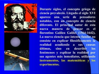 Durante siglos, el concepto griego de
ciencia prevaleció. Llegado el siglo XVI
aparece una serie de pensadores
notables, con un concepto de ciencia
diferente. El principal autor de esta
nueva manera de pensar es el
florentino Galileo Galilei (1564-1642).
La nueva ciencia que intenta fundar no
consiste en explicar filosóficamente la
realidad acudiendo a sus causas
últimas, sino en describir los
fenómenos y explicar la realidad por
sus agentes más inmediatos, utilizando
instrumentos, las matemáticas y los
experimentos.
 