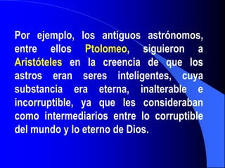 Por ejemplo, los antiguos astrónomos,
entre ellos Ptolomeo, siguieron a
Aristóteles en la creencia de que los
astros eran seres inteligentes, cuya
substancia era eterna, inalterable e
incorruptible, ya que les consideraban
como intermediarios entre lo corruptible
del mundo y lo eterno de Dios.
 