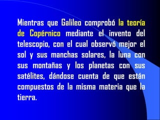 Mientras que Galileo comprobó la teoría
de Copérnico mediante el invento del
telescopio, con el cual observó mejor el
sol y sus manchas solares, la luna con
sus montañas y los planetas con sus
satélites, dándose cuenta de que están
compuestos de la misma materia que la
tierra.
 