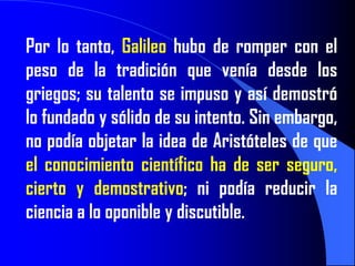Por lo tanto, Galileo hubo de romper con el
peso de la tradición que venía desde los
griegos; su talento se impuso y así demostró
lo fundado y sólido de su intento. Sin embargo,
no podía objetar la idea de Aristóteles de que
el conocimiento científico ha de ser seguro,
cierto y demostrativo; ni podía reducir la
ciencia a lo oponible y discutible.
 