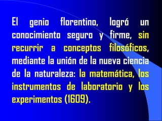El genio florentino, logró un
conocimiento seguro y firme, sin
recurrir a conceptos filosóficos,
mediante la unión de la nueva ciencia
de la naturaleza: la matemática, los
instrumentos de laboratorio y los
experimentos (1609).
 