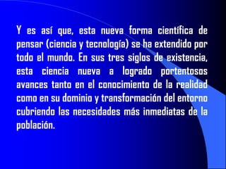 Y es así que, esta nueva forma científica de
pensar (ciencia y tecnología) se ha extendido por
todo el mundo. En sus tres siglos de existencia,
esta ciencia nueva a logrado portentosos
avances tanto en el conocimiento de la realidad
como en su dominio y transformación del entorno
cubriendo las necesidades más inmediatas de la
población.
 