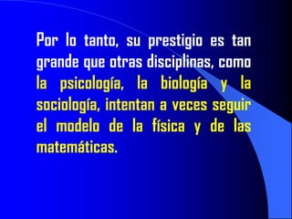 Por lo tanto, su prestigio es tan
grande que otras disciplinas, como
la psicología, la biología y la
sociología, intentan a veces seguir
el modelo de la física y de las
matemáticas.
 