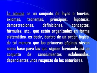 La ciencia es un conjunto de leyes o teorías,
axiomas, teoremas, principios, hipótesis,
demostraciones,       definiciones,   conceptos,
fórmulas, etc., que están organizados en forma
sistemática, es decir, dentro de un orden lógico,
de tal manera que las primeras páginas sirven
como base para las que siguen, formando así un
conjunto de conocimientos eslabonados,
dependientes unos respecto de los anteriores.
 
