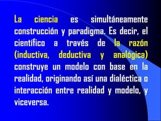 La ciencia es simultáneamente
construcción y paradigma. Es decir, el
científico a través de la razón
(inductiva, deductiva y analógica)
construye un modelo con base en la
realidad, originando así una dialéctica o
interacción entre realidad y modelo, y
viceversa.
 