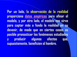 Por un lado, la observación de la realidad
proporciona datos empíricos para afinar el
modelo, y por otro lado, el modelo nos sirve
para captar más a fondo la realidad en su
devenir, de modo que en ciertos casos es
posible pronosticar los fenómenos estudiados
y producir algunos efectos que,
supuestamente, beneficien al hombre.
 