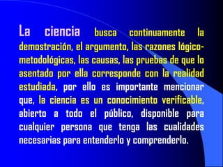 La ciencia          busca continuamente la
demostración, el argumento, las razones lógico-
metodológicas, las causas, las pruebas de que lo
asentado por ella corresponde con la realidad
estudiada, por ello es importante mencionar
que, la ciencia es un conocimiento verificable,
abierto a todo el público, disponible para
cualquier persona que tenga las cualidades
necesarias para entenderlo y comprenderlo.
 