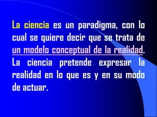 La ciencia es un paradigma, con lo
cual se quiere decir que se trata de
un modelo conceptual de la realidad.
La ciencia pretende expresar la
realidad en lo que es y en su modo
de actuar.
 