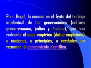 Para Hegel, la ciencia es el fruto del trabajo
intelectual de las generaciones (cultura
greco-romana, judíos y árabes), que han
reducido el caos empírico (datos empíricos)
a nociones, a principios, a verdades, en
resumen, al pensamiento científico.
 
