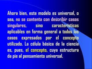 Ahora bien, este modelo es universal, o
sea, no se contenta con describir casos
singulares,      sino     características
aplicables en forma general a todos los
casos expresados por el concepto
utilizado. La célula básica de la ciencia
es, pues, el concepto, cuya estructura
da pie al pensamiento universal.
 
