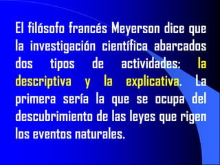 El filósofo francés Meyerson dice que
la investigación científica abarcados
dos tipos de actividades: la
descriptiva y la explicativa. La
primera sería la que se ocupa del
descubrimiento de las leyes que rigen
los eventos naturales.
 