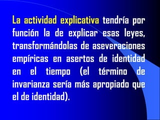 La actividad explicativa tendría por
función la de explicar esas leyes,
transformándolas de aseveraciones
empíricas en asertos de identidad
en el tiempo (el término de
invarianza sería más apropiado que
el de identidad).
 