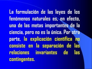 La formulación de las leyes de los
fenómenos naturales es, en efecto,
una de las metas importantes de la
ciencia, pero no es la única. Por otra
parte, la explicación científica no
consiste en la separación de las
relaciones invariantes de las
contingentes.
 