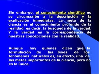 Sin embargo, el conocimiento científico no
se circunscribe a la descripción y la
explicación inmediatas. La meta de la
ciencia es el conocimiento profundo de la
realidad, es decir, la búsqueda de la verdad.
Y la verdad es la correspondencia de
nuestras concepciones con la realidad.


Aunque      hay    quienes   dicen que, la
formulación     de    las leyes    de    los
fenómenos naturales es, en efecto, una de
las metas importantes de la ciencia, pero no
es la única.
 