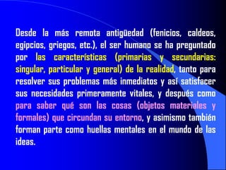 Desde la más remota antigüedad (fenicios, caldeos,
egipcios, griegos, etc.), el ser humano se ha preguntado
por las características (primarias y secundarias:
singular, particular y general) de la realidad, tanto para
resolver sus problemas más inmediatos y así satisfacer
sus necesidades primeramente vitales, y después como
para saber qué son las cosas (objetos materiales y
formales) que circundan su entorno, y asimismo también
forman parte como huellas mentales en el mundo de las
ideas.
 