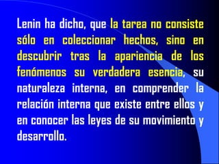 Lenin ha dicho, que la tarea no consiste
sólo en coleccionar hechos, sino en
descubrir tras la apariencia de los
fenómenos su verdadera esencia, su
naturaleza interna, en comprender la
relación interna que existe entre ellos y
en conocer las leyes de su movimiento y
desarrollo.
 
