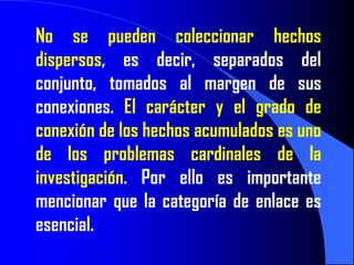 No se pueden coleccionar hechos
dispersos, es decir, separados del
conjunto, tomados al margen de sus
conexiones. El carácter y el grado de
conexión de los hechos acumulados es uno
de los problemas cardinales de la
investigación. Por ello es importante
mencionar que la categoría de enlace es
esencial.
 