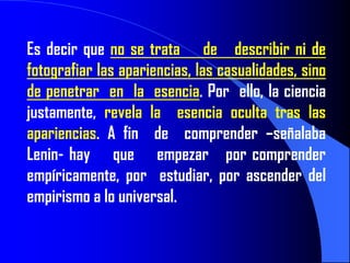Es decir que no se trata de describir ni de
fotografiar las apariencias, las casualidades, sino
de penetrar en la esencia. Por ello, la ciencia
justamente, revela la esencia oculta tras las
apariencias. A fin de comprender –señalaba
Lenin- hay que empezar por comprender
empíricamente, por estudiar, por ascender del
empirismo a lo universal.
 