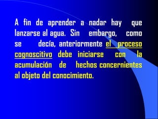 A fin de aprender a nadar hay que
lanzarse al agua. Sin embargo, como
se       decía, anteriormente el proceso
cognoscitivo debe iniciarse con la
acumulación de hechos concernientes
al objeto del conocimiento.
 