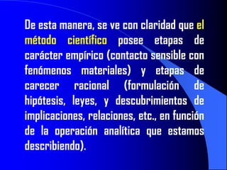 De esta manera, se ve con claridad que el
método científico posee etapas de
carácter empírico (contacto sensible con
fenómenos materiales) y etapas de
carecer racional (formulación de
hipótesis, leyes, y descubrimientos de
implicaciones, relaciones, etc., en función
de la operación analítica que estamos
describiendo).
 