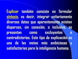 Explicar también consiste en formular
síntesis, es decir, integrar unitariamente
diversos datos que aparentemente existen
dispersos, sin conexión, o inclusive, se
presentan       como       excluyentes      o
contradictorios. Este tipo de explicación es
una de las metas más ambiciosas y
satisfactorias para la inteligencia humana.
 