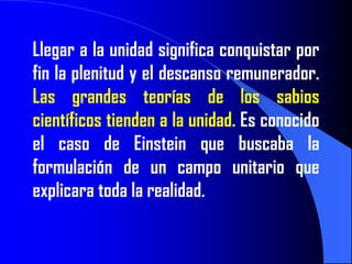 Llegar a la unidad significa conquistar por
fin la plenitud y el descanso remunerador.
Las grandes teorías de los sabios
científicos tienden a la unidad. Es conocido
el caso de Einstein que buscaba la
formulación de un campo unitario que
explicara toda la realidad.
 