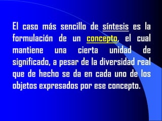El caso más sencillo de síntesis es la
formulación de un concepto, el cual
mantiene una cierta unidad de
significado, a pesar de la diversidad real
que de hecho se da en cada uno de los
objetos expresados por ese concepto.
 