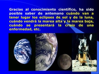 Gracias al conocimiento científico, ha sido
posible saber de antemano cuándo van a
tener lugar los eclipses de sol y de la luna,
cuándo vendrá la marea alta y la marea baja,
cuándo se presentará la crisis de una
enfermedad, etc.
 
