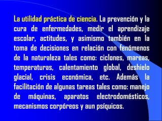 La utilidad práctica de ciencia. La prevención y la
cura de enfermedades, medir el aprendizaje
escolar, actitudes, y asimismo también en la
toma de decisiones en relación con fenómenos
de la naturaleza tales como: ciclones, mareas,
temperaturas, calentamiento global, deshielo
glacial, crisis económica, etc. Además la
facilitación de algunas tareas tales como: manejo
de máquinas, aparatos electrodomésticos,
mecanismos corpóreos y aun psíquicos.
 