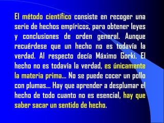 El método científico consiste en recoger una
serie de hechos empíricos, para obtener leyes
y conclusiones de orden general. Aunque
recuérdese que un hecho no es todavía la
verdad. Al respecto decía Máximo Gorki. El
hecho no es todavía la verdad, es únicamente
la materia prima… No se puede cocer un pollo
con plumas… Hay que aprender a desplumar el
hecho de todo cuanto no es esencial, hay que
saber sacar un sentido de hecho.
 