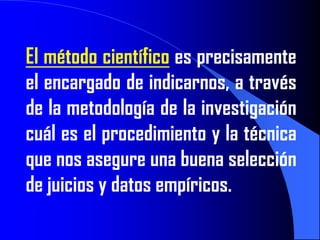 El método científico es precisamente
el encargado de indicarnos, a través
de la metodología de la investigación
cuál es el procedimiento y la técnica
que nos asegure una buena selección
de juicios y datos empíricos.
 