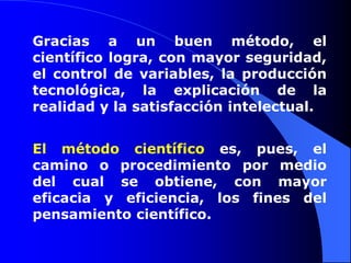 Gracias a un buen método, el
científico logra, con mayor seguridad,
el control de variables, la producción
tecnológica, la explicación de la
realidad y la satisfacción intelectual.


El método científico es, pues, el
camino o procedimiento por medio
del cual se obtiene, con mayor
eficacia y eficiencia, los fines del
pensamiento científico.
 