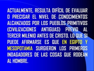 ACTUALMENTE, RESULTA DIFÍCIL DE EVALUAR
O PRECISAR EL NIVEL DE CONOCIMIENTOS
ALCANZADOS POR LOS PUEBLOS PRIMITIVOS
(CIVILIZACIONES ANTIGUAS) PREVIO AL
TERCER MILENIO ANTES DE CRISTO. LO QUE SI
PUEDE AFIRMARSE ES QUE EN EGIPTO Y
MESOPOTAMIA SURGIERON LOS PRIMEROS
INDAGADORES DE LAS COSAS QUE RODEAN
AL HOMBRE.
 