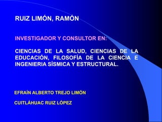 RUIZ LIMÓN, RAMÓN


INVESTIGADOR Y CONSULTOR EN:

CIENCIAS DE LA SALUD, CIENCIAS DE LA
EDUCACIÓN, FILOSOFÍA DE LA CIENCIA E
INGENIERIA SÍSMICA Y ESTRUCTURAL.




EFRAÍN ALBERTO TREJO LIMÓN

CUITLÁHUAC RUIZ LÓPEZ
 