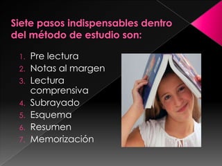 Siete pasos indispensables dentro del método de estudio son:  Pre lecturaNotas al margenLectura comprensiva Subrayado Esquema ResumenMemorización